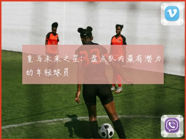 皇马未来之星：盘点队内最有潜力的年轻球员