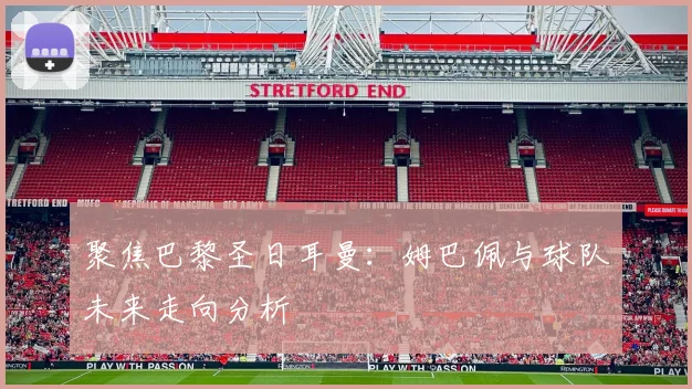 聚焦巴黎圣日耳曼：姆巴佩与球队未来走向分析