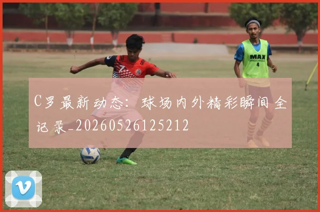 C罗最新动态：球场内外精彩瞬间全记录_20260526125212
