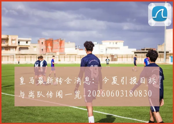 皇马最新转会消息：今夏引援目标与离队传闻一览_20260603180830