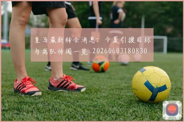 皇马最新转会消息：今夏引援目标与离队传闻一览_20260603180830