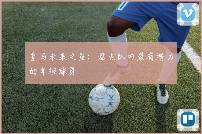 皇马未来之星：盘点队内最有潜力的年轻球员