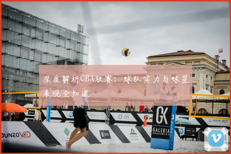 深度解析CBA联赛：球队实力与球星表现全知道